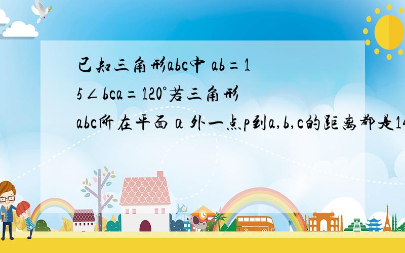 已知三角形abc中 ab=15∠bca=120°若三角形abc所在平面α外一点p到a,b,c的距离都是14则p到α的距离是?