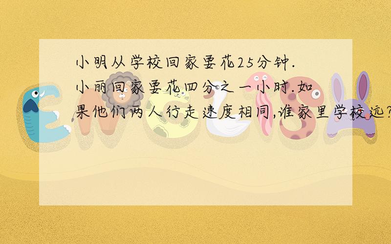 小明从学校回家要花25分钟.小丽回家要花四分之一小时.如果他们两人行走速度相同,谁家里学校远?