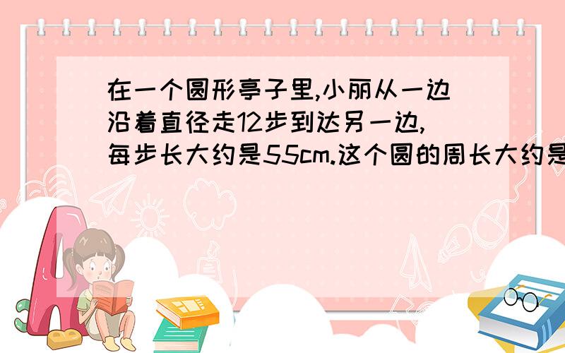 在一个圆形亭子里,小丽从一边沿着直径走12步到达另一边,每步长大约是55cm.这个圆的周长大约是多少米?请完整回答,