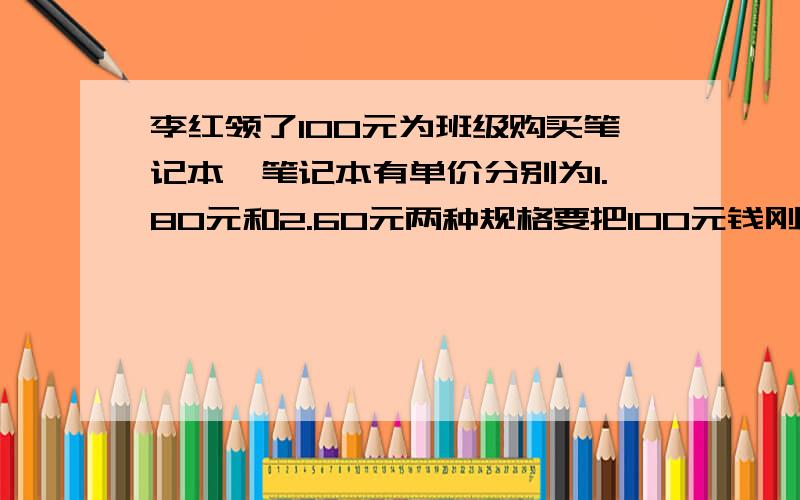 李红领了100元为班级购买笔记本,笔记本有单价分别为1.80元和2.60元两种规格要把100元钱刚好用完,请你为李红设计两种购买上述笔记本的方案