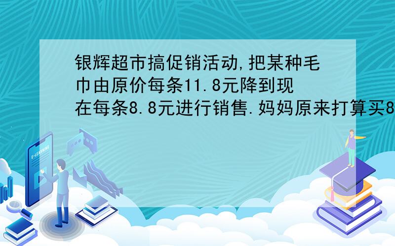 银辉超市搞促销活动,把某种毛巾由原价每条11.8元降到现在每条8.8元进行销售.妈妈原来打算买8条这种毛巾现在可以买几条?