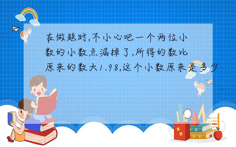 在做题时,不小心吧一个两位小数的小数点漏掉了,所得的数比原来的数大1.98,这个小数原来是多少