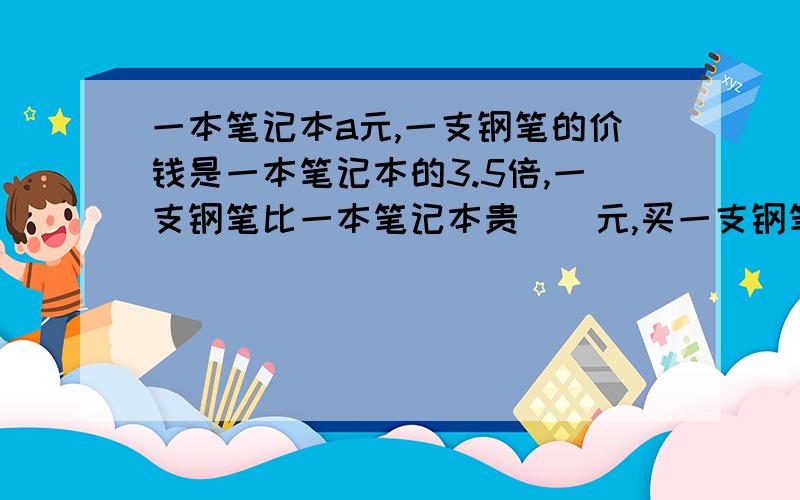 一本笔记本a元,一支钢笔的价钱是一本笔记本的3.5倍,一支钢笔比一本笔记本贵（）元,买一支钢笔和一本笔记本一共要（）元.