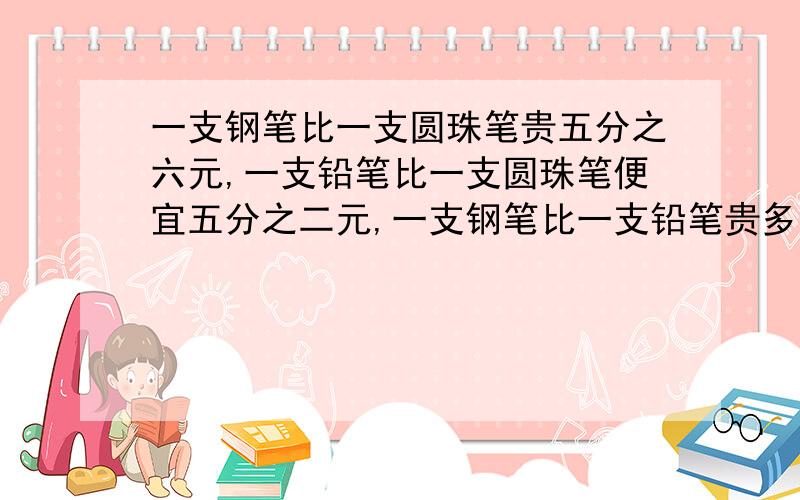 一支钢笔比一支圆珠笔贵五分之六元,一支铅笔比一支圆珠笔便宜五分之二元,一支钢笔比一支铅笔贵多少元?这是一道数学题,但是我不太会,希望大家指导指导