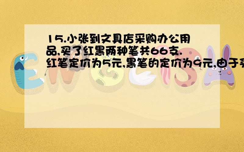 15.小张到文具店采购办公用品,买了红黑两种笔共66支.红笔定价为5元,黑笔的定价为9元,由于买的数量较多商店给与优惠，红笔打八五折，黑笔打八折，最后支付的金额比核定价少18%，那么他