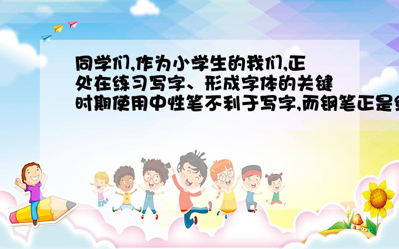 同学们,作为小学生的我们,正处在练习写字、形成字体的关键时期使用中性笔不利于写字,而钢笔正是练字的具.同学们,让我们都来使用即环保又节约、还能帮我们练字的钢笔吧!也请你劝劝别