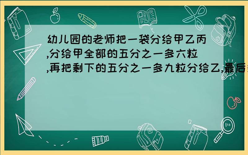 幼儿园的老师把一袋分给甲乙丙,分给甲全部的五分之一多六粒,再把剩下的五分之一多九粒分给乙,最后剩下的都给了丙,结果三人等到的糖果一样多,这袋糖果共有多少粒?