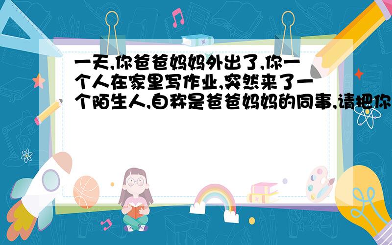 一天,你爸爸妈妈外出了,你一个人在家里写作业,突然来了一个陌生人,自称是爸爸妈妈的同事,请把你和对方的对话写下来.