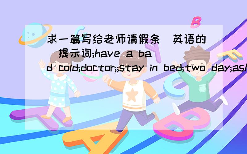 求一篇写给老师请假条（英语的）提示词;have a bad cold;doctor;;stay in bed;two day;ask for leave;hope;well;soon用初二的知识