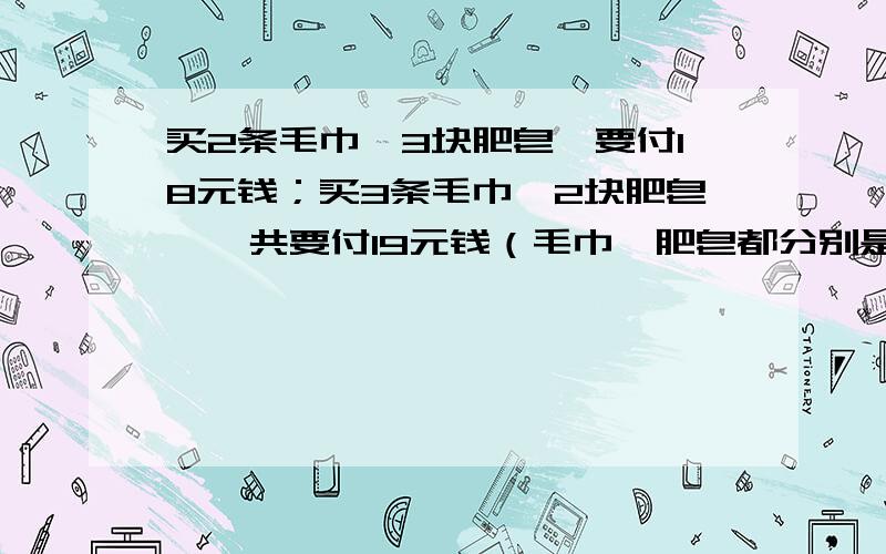 买2条毛巾、3块肥皂,要付18元钱；买3条毛巾、2块肥皂,一共要付19元钱（毛巾、肥皂都分别是同一品种的）,那么买一条毛巾和一块肥皂要付多少元钱?    （不能用设方程的方法做,小学奥数）