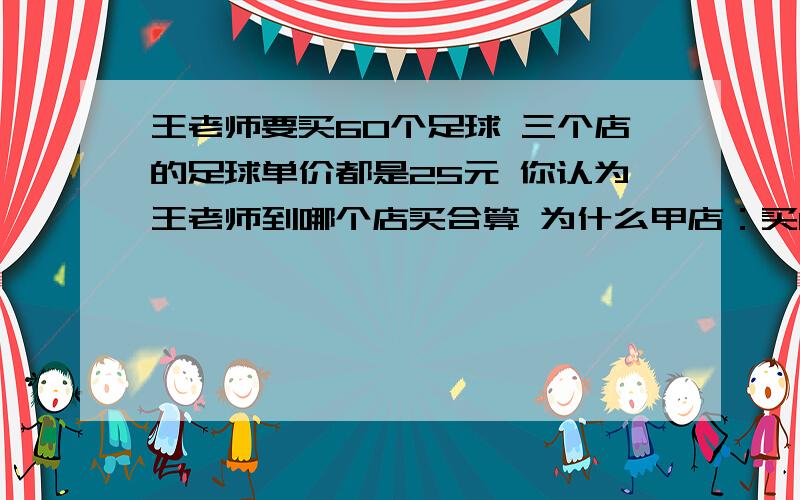 王老师要买60个足球 三个店的足球单价都是25元 你认为王老师到哪个店买合算 为什么甲店：买10个送2个乙店：打八折销售丙店：购物满200元 返现金30元请说明每一步是求什么的!