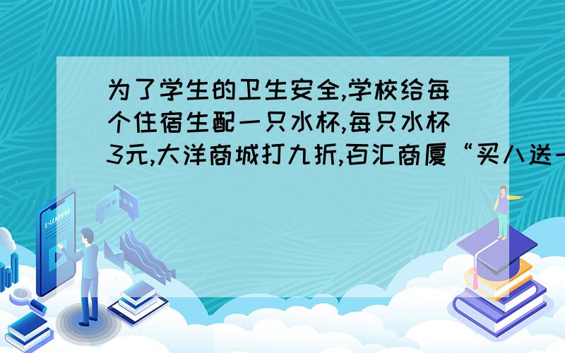 为了学生的卫生安全,学校给每个住宿生配一只水杯,每只水杯3元,大洋商城打九折,百汇商厦“买八送一...为了学生的卫生安全,学校给每个住宿生配一只水杯,每只水杯3元,大洋商城打九折,百汇