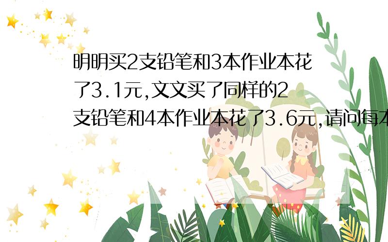 明明买2支铅笔和3本作业本花了3.1元,文文买了同样的2支铅笔和4本作业本花了3.6元,请问每本作业本多少元要简单算式,不要方程式