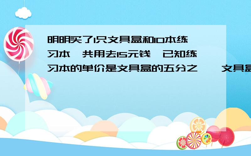 明明买了1只文具盒和10本练习本,共用去15元钱,已知练习本的单价是文具盒的五分之一,文具盒和练习本的单价各是多少?