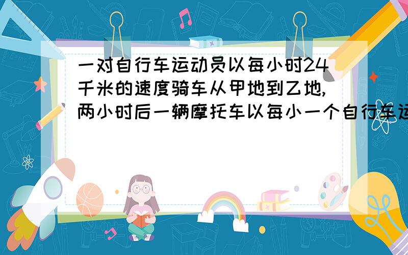 一对自行车运动员以每小时24千米的速度骑车从甲地到乙地,两小时后一辆摩托车以每小一个自行车运动员以每小时24千米的速度骑车从甲地到乙地,两小时后一辆摩托车以每小时56千米的速度