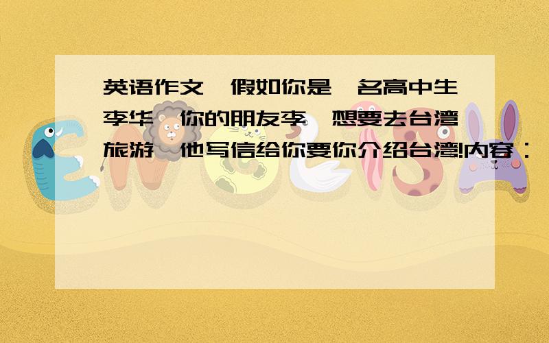 英语作文,假如你是一名高中生李华,你的朋友李磊想要去台湾旅游,他写信给你要你介绍台湾!内容：一：台湾是我国的最大的岛屿,位于福建省的东南方向,北临东海,东临太平洋,西南西海环抱