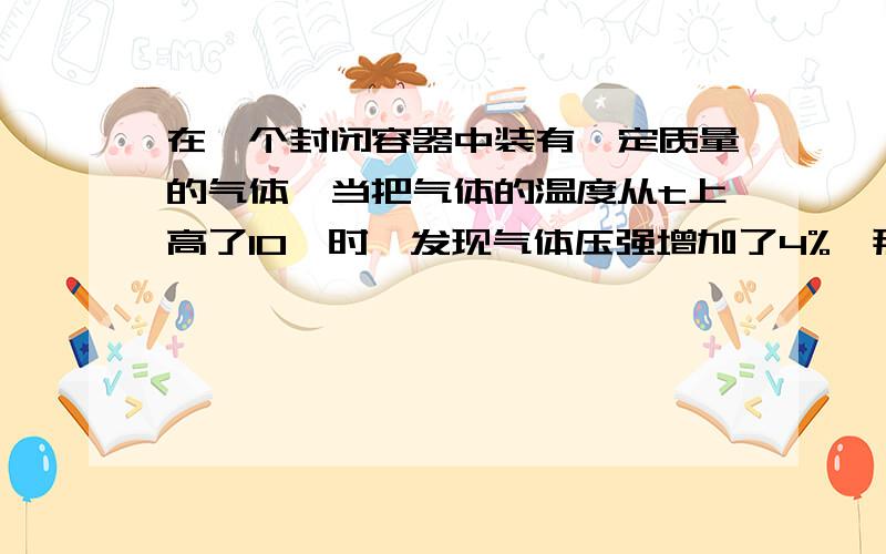 在一个封闭容器中装有一定质量的气体,当把气体的温度从t上高了10℃时,发现气体压强增加了4%,那么气体原来的温度t=____.