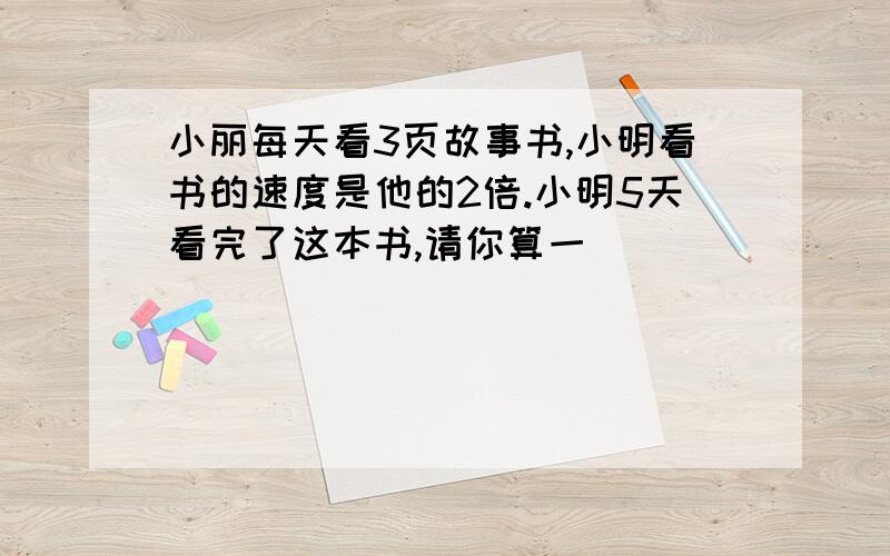 小丽每天看3页故事书,小明看书的速度是他的2倍.小明5天看完了这本书,请你算一