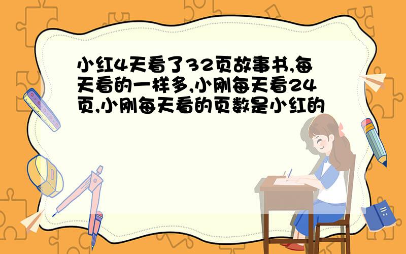 小红4天看了32页故事书,每天看的一样多,小刚每天看24页,小刚每天看的页数是小红的