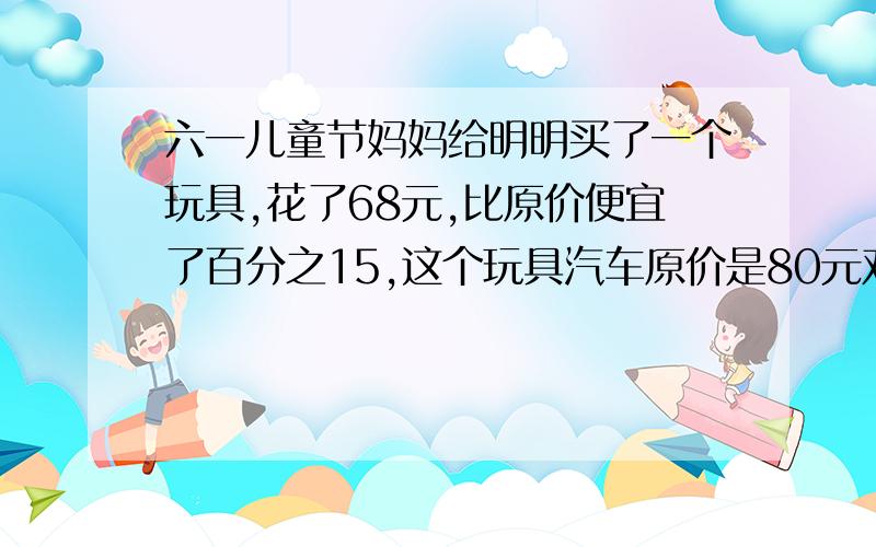 六一儿童节妈妈给明明买了一个玩具,花了68元,比原价便宜了百分之15,这个玩具汽车原价是80元对吗?要算式