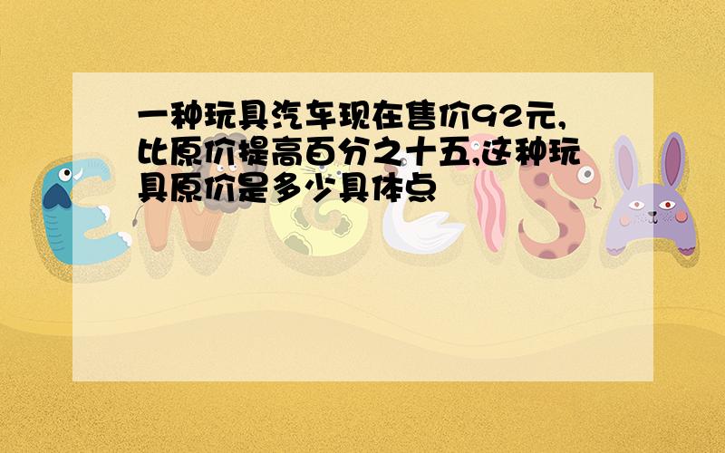 一种玩具汽车现在售价92元,比原价提高百分之十五,这种玩具原价是多少具体点