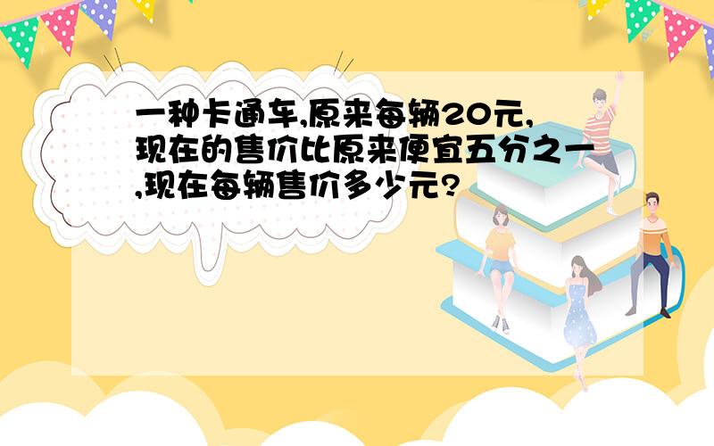 一种卡通车,原来每辆20元,现在的售价比原来便宜五分之一,现在每辆售价多少元?