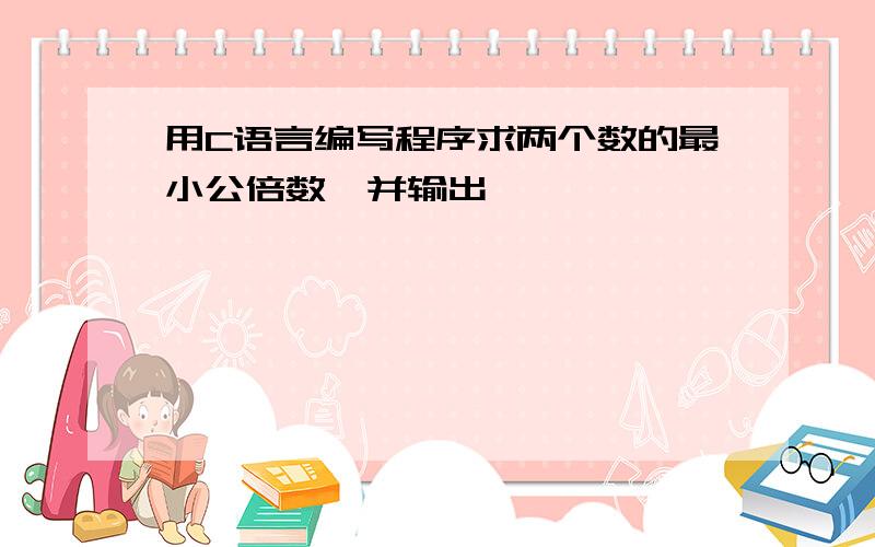 用C语言编写程序求两个数的最小公倍数,并输出