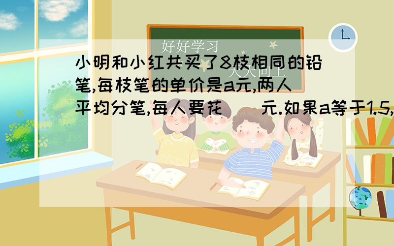 小明和小红共买了8枝相同的铅笔,每枝笔的单价是a元,两人平均分笔,每人要花（）元.如果a等于1.5,小明要花（）元.