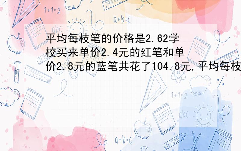 平均每枝笔的价格是2.62学校买来单价2.4元的红笔和单价2.8元的蓝笔共花了104.8元,平均每枝笔的价格是2.62元.红笔和蓝笔各买了多少枝?