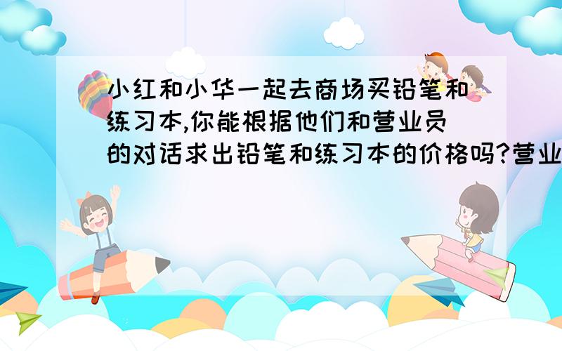 小红和小华一起去商场买铅笔和练习本,你能根据他们和营业员的对话求出铅笔和练习本的价格吗?营业员: