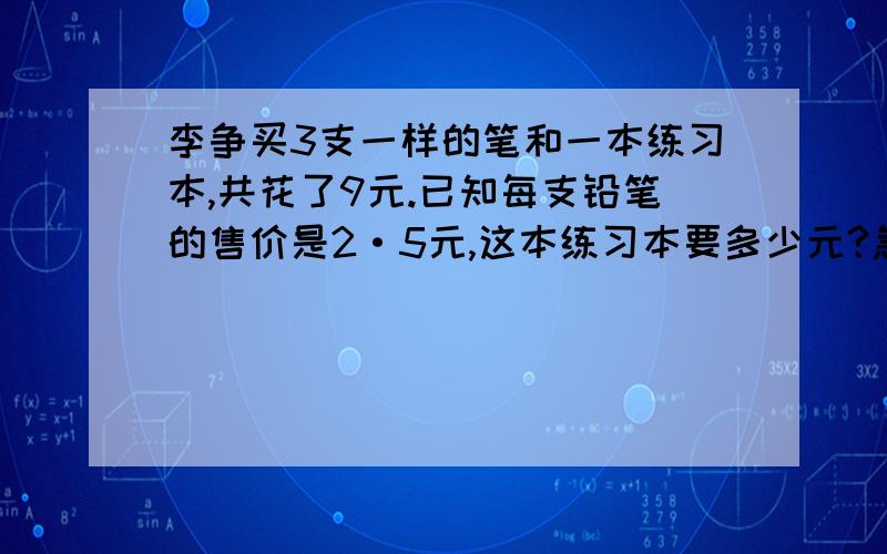 李争买3支一样的笔和一本练习本,共花了9元.已知每支铅笔的售价是2·5元,这本练习本要多少元?急方程