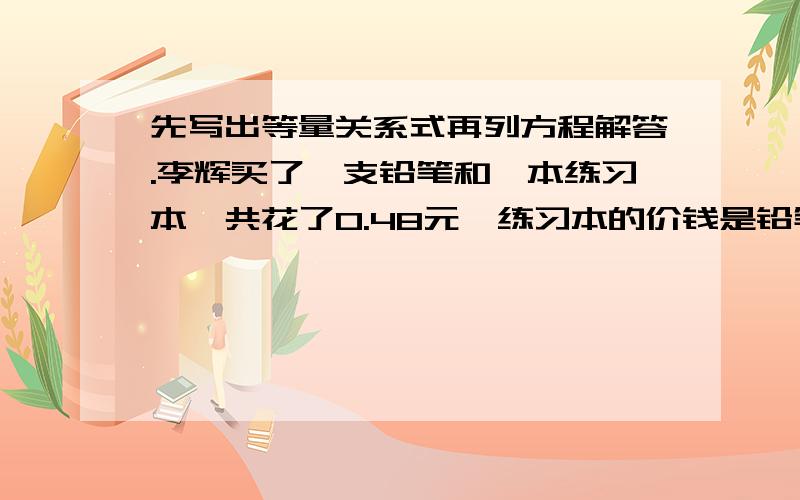 先写出等量关系式再列方程解答.李辉买了一支铅笔和一本练习本一共花了0.48元,练习本的价钱是铅笔价钱的2倍,一支铅笔和一本练习本的价钱是多少元?