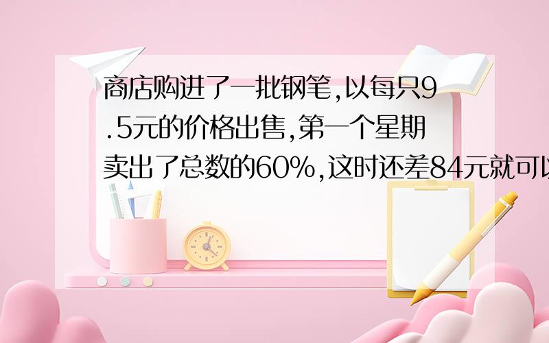 商店购进了一批钢笔,以每只9.5元的价格出售,第一个星期卖出了总数的60%,这时还差84元就可以收回全部成本