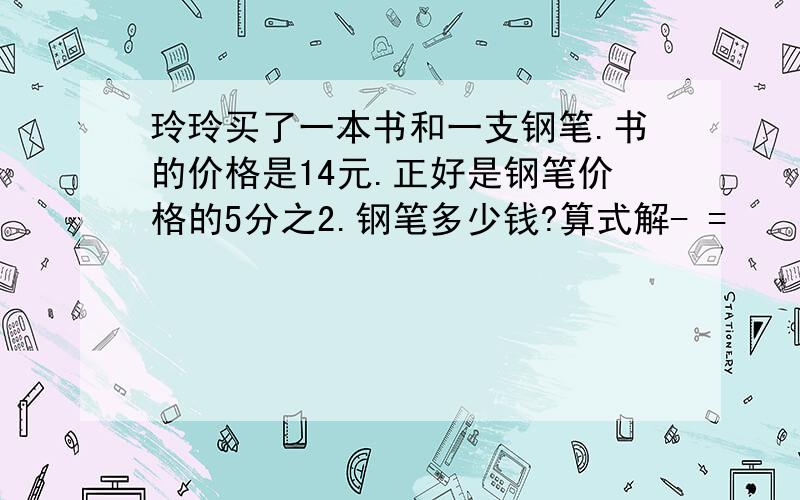 玲玲买了一本书和一支钢笔.书的价格是14元.正好是钢笔价格的5分之2.钢笔多少钱?算式解- =