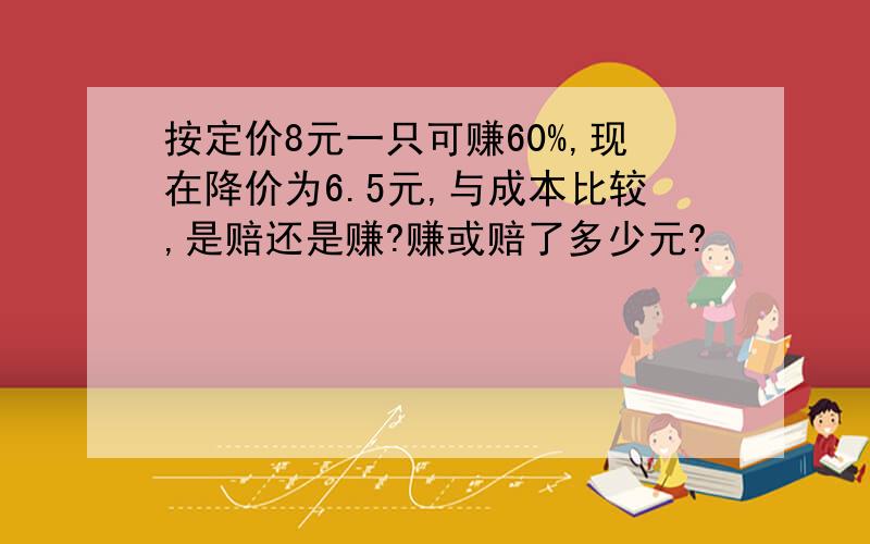 按定价8元一只可赚60%,现在降价为6.5元,与成本比较,是赔还是赚?赚或赔了多少元?