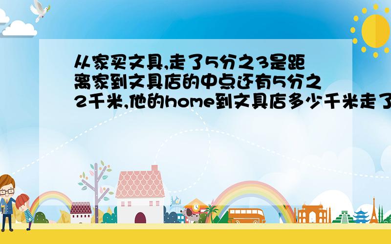 从家买文具,走了5分之3是距离家到文具店的中点还有5分之2千米,他的home到文具店多少千米走了5分之3 了 超过中间怎么还有5分之2呢 我没学分数除法啊 、、、、、、、、、、、、、、、、、