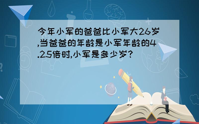 今年小军的爸爸比小军大26岁,当爸爸的年龄是小军年龄的4.25倍时,小军是多少岁?