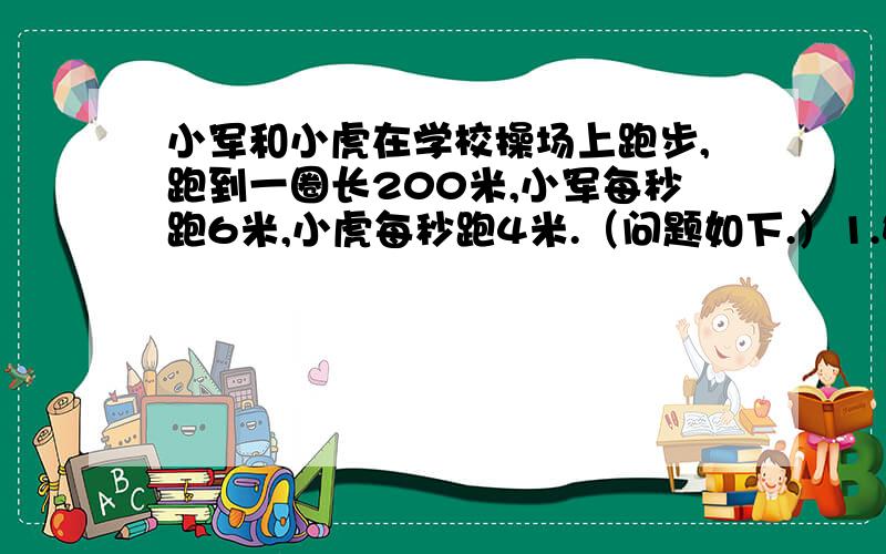 小军和小虎在学校操场上跑步,跑到一圈长200米,小军每秒跑6米,小虎每秒跑4米.（问题如下.）1.如果他们从跑道的同一个地点向相反的方向出发,那么几秒后两人相遇?2.如果他们同时从同一地点