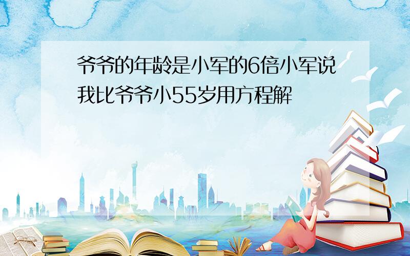 爷爷的年龄是小军的6倍小军说我比爷爷小55岁用方程解