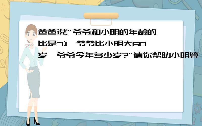 爸爸说:”爷爷和小明的年龄的比是7:1,爷爷比小明大60岁,爷爷今年多少岁?”请你帮助小明算一算爷爷今年是多少岁.