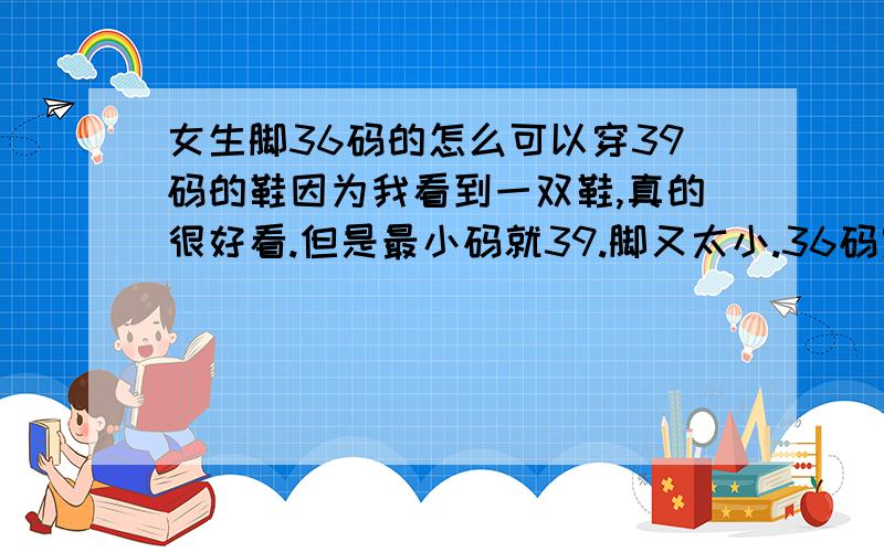 女生脚36码的怎么可以穿39码的鞋因为我看到一双鞋,真的很好看.但是最小码就39.脚又太小.36码穿39码的鞋会不会被甩掉啊.要怎么办啊!硬穿的话会不会显得很怪,因为我比较矮.