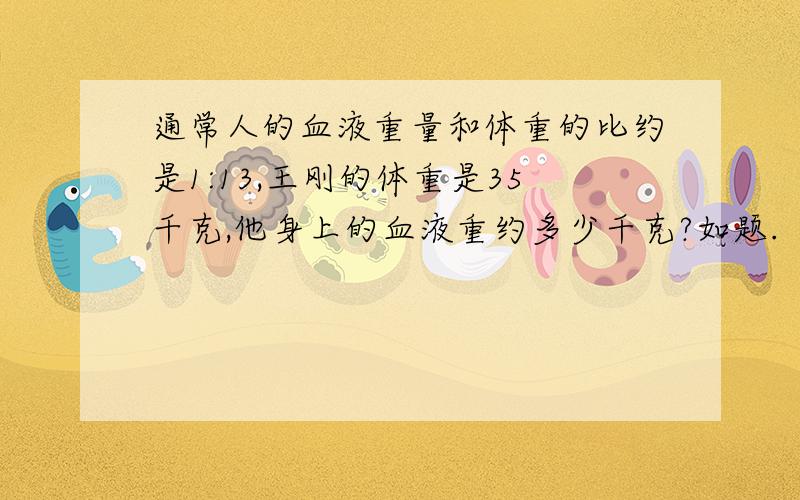 通常人的血液重量和体重的比约是1:13,王刚的体重是35千克,他身上的血液重约多少千克?如题.