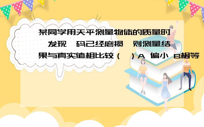 某同学用天平测量物体的质量时,发现砝码已经磨损,则测量结果与真实值相比较（ ）A 偏小 B相等 C 偏大 D无法确定