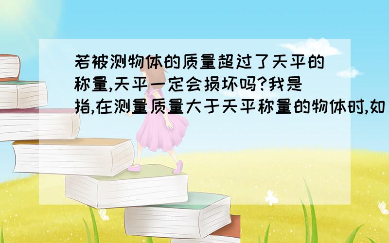 若被测物体的质量超过了天平的称量,天平一定会损坏吗?我是指,在测量质量大于天平称量的物体时,如果将物体放在左盘,一些已知质量的重物放在右盘,一定会损坏天平吗?