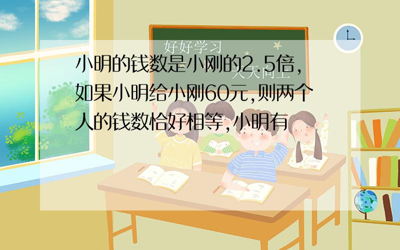 小明的钱数是小刚的2.5倍,如果小明给小刚60元,则两个人的钱数恰好相等,小明有