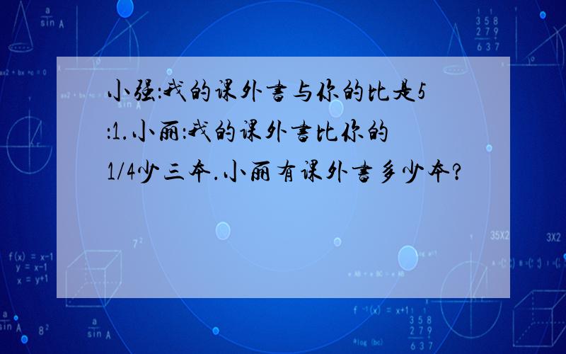 小强：我的课外书与你的比是5：1.小丽：我的课外书比你的1/4少三本.小丽有课外书多少本?