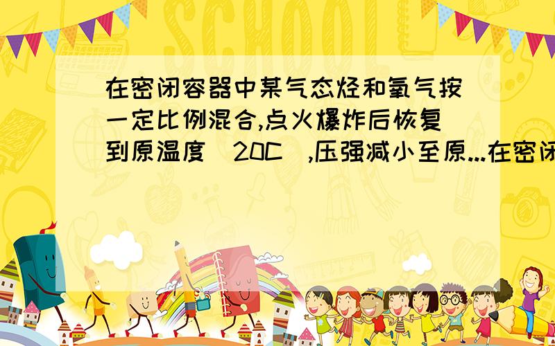 在密闭容器中某气态烃和氧气按一定比例混合,点火爆炸后恢复到原温度（20C）,压强减小至原...在密闭容器中某气态烃和氧气按一定比例混合,点火爆炸后恢复到原温度（20C）,压强减小至原来