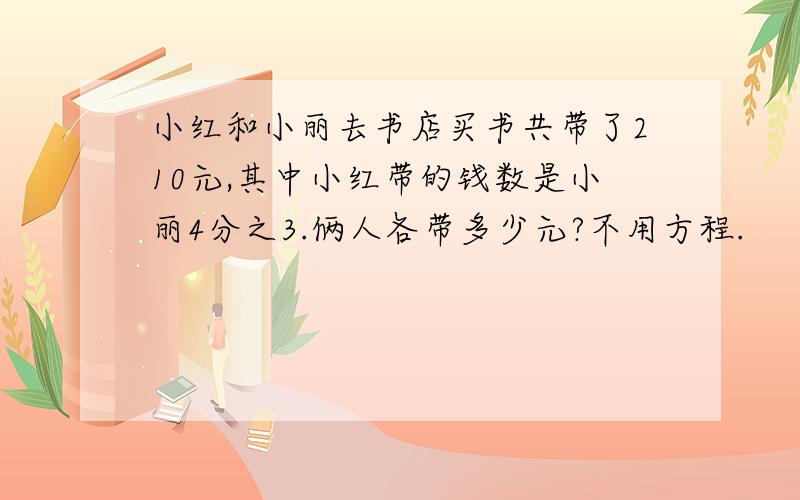 小红和小丽去书店买书共带了210元,其中小红带的钱数是小丽4分之3.俩人各带多少元?不用方程.