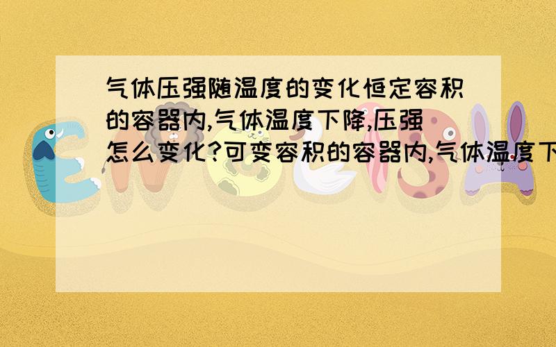 气体压强随温度的变化恒定容积的容器内,气体温度下降,压强怎么变化?可变容积的容器内,气体温度下降,压强怎么变化?V不定，T↓，则P可以↑或是↓可以举几个具体例子吗？