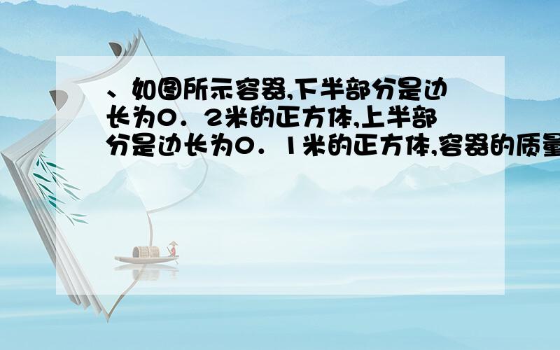 、如图所示容器,下半部分是边长为0．2米的正方体,上半部分是边长为0．1米的正方体,容器的质量为100克,